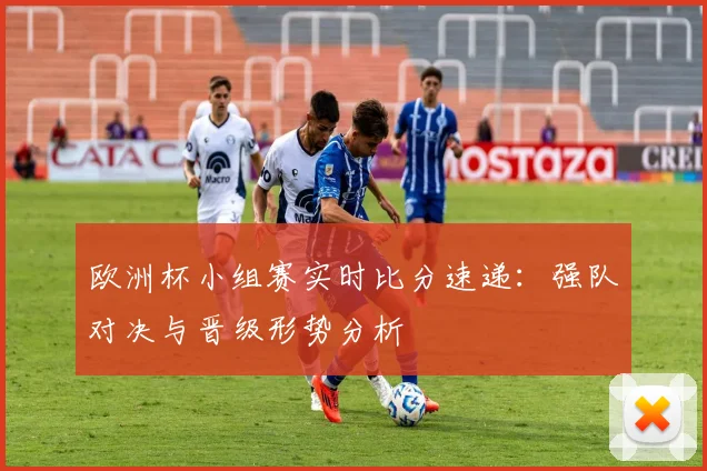 欧洲杯小组赛实时比分速递：强队对决与晋级形势分析