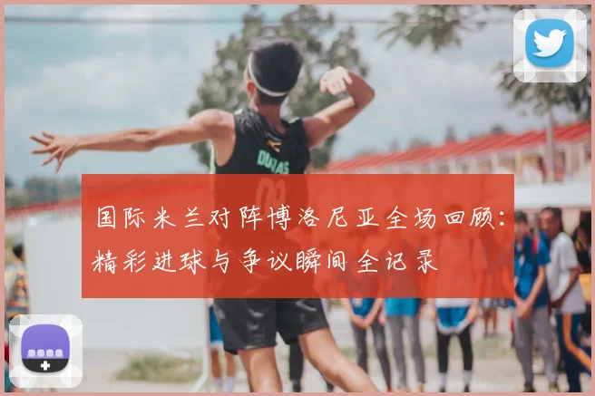 国际米兰对阵博洛尼亚全场回顾：精彩进球与争议瞬间全记录