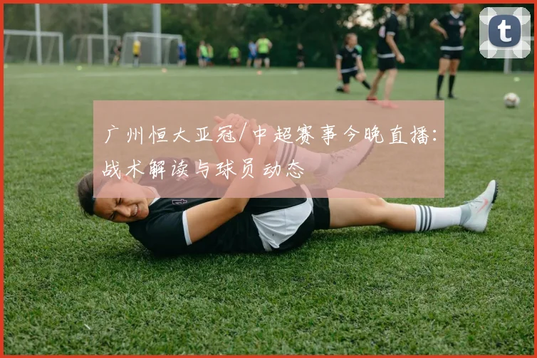 广州恒大亚冠/中超赛事今晚直播：战术解读与球员动态