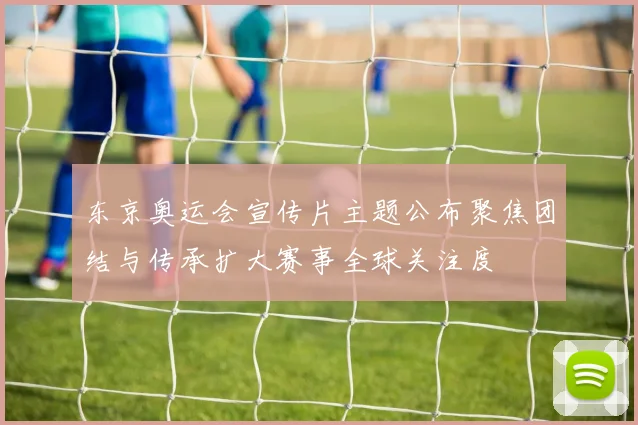 东京奥运会宣传片主题公布聚焦团结与传承扩大赛事全球关注度