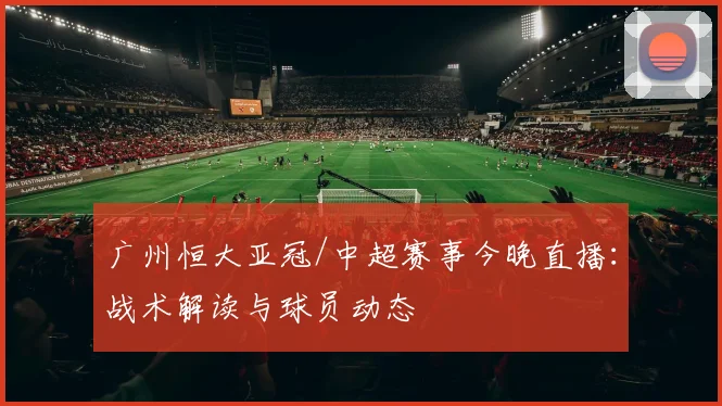 广州恒大亚冠/中超赛事今晚直播：战术解读与球员动态