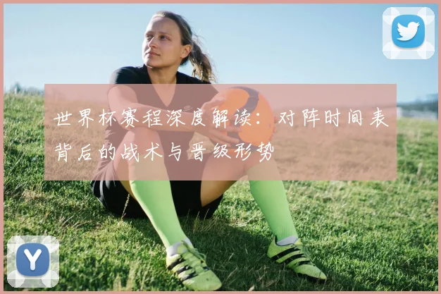 世界杯赛程深度解读：对阵时间表背后的战术与晋级形势